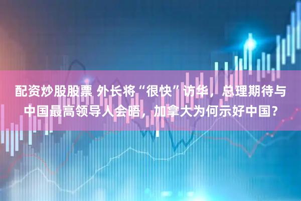 配资炒股股票 外长将“很快”访华,总理期待与中国最高领导人会晤,加拿大为何示好中国?