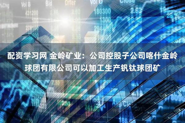 配资学习网 金岭矿业：公司控股子公司喀什金岭球团有限公司可以加工生产钒钛球团矿
