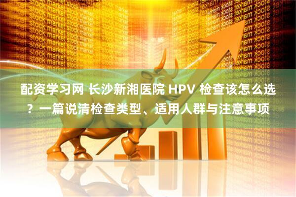 配资学习网 长沙新湘医院 HPV 检查该怎么选?一篇说清检查类型、适用人群与注意事项