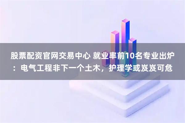 股票配资官网交易中心 就业率前10名专业出炉：电气工程非下一个土木，护理学或岌岌可危