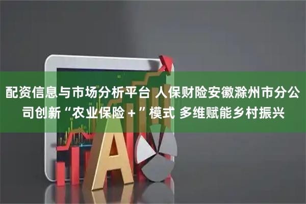 配资信息与市场分析平台 人保财险安徽滁州市分公司创新“农业保险+”模式 多维赋能乡村振兴