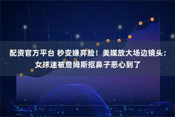 配资官方平台 秒变嫌弃脸！美媒放大场边镜头：女球迷被詹姆斯抠鼻子恶心到了