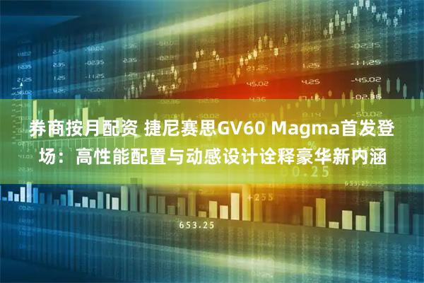 券商按月配资 捷尼赛思GV60 Magma首发登场：高性能配置与动感设计诠释豪华新内涵