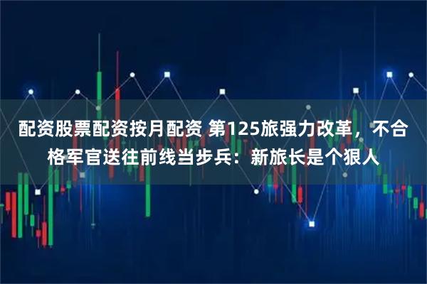 配资股票配资按月配资 第125旅强力改革,不合格军官送往前线当步兵:新旅长是个狠人