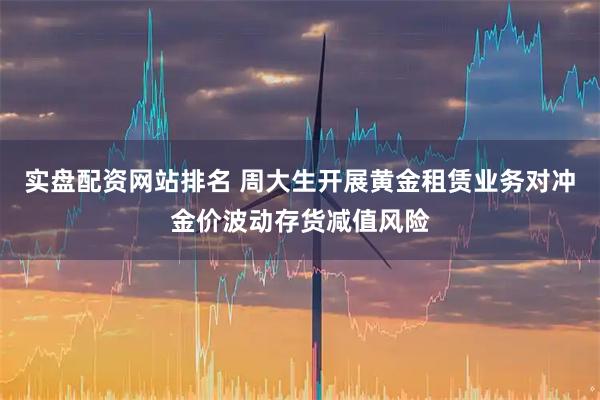 实盘配资网站排名 周大生开展黄金租赁业务对冲金价波动存货减值风险