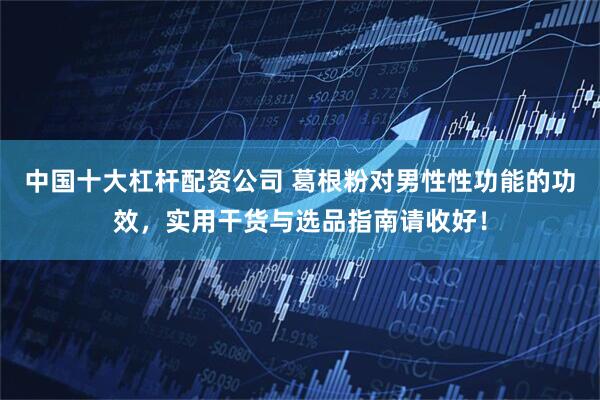 中国十大杠杆配资公司 葛根粉对男性性功能的功效，实用干货与选品指南请收好！