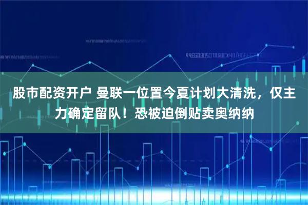 股市配资开户 曼联一位置今夏计划大清洗，仅主力确定留队！恐被迫倒贴卖奥纳纳