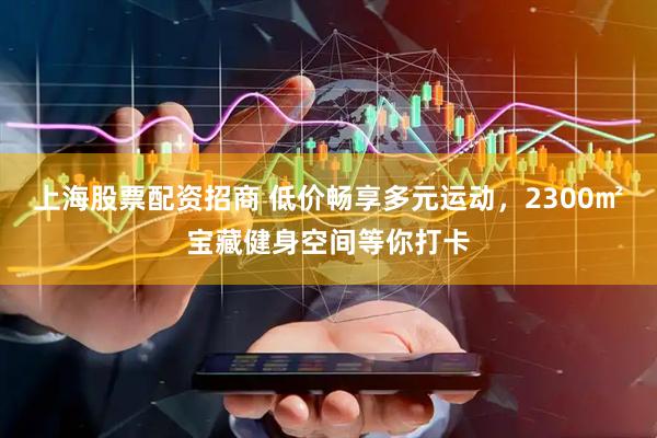 上海股票配资招商 低价畅享多元运动，2300㎡宝藏健身空间等你打卡