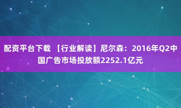 配资平台下载 【行业解读】尼尔森：2016年Q2中国广告市场投放额2252.1亿元
