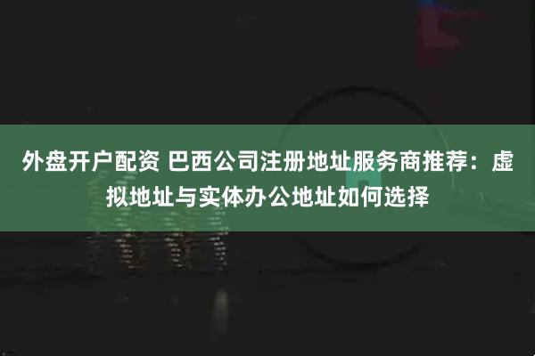 外盘开户配资 巴西公司注册地址服务商推荐：虚拟地址与实体办公地址如何选择