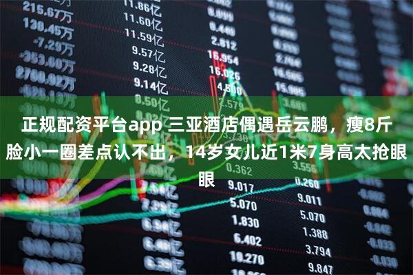 正规配资平台app 三亚酒店偶遇岳云鹏,瘦8斤脸小一圈差点认不出,14岁女儿近1米7身高太抢眼