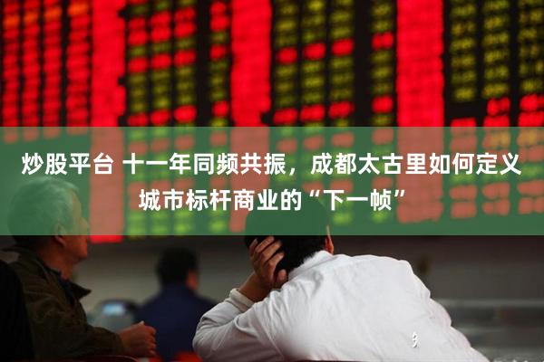 炒股平台 十一年同频共振，成都太古里如何定义城市标杆商业的“下一帧”