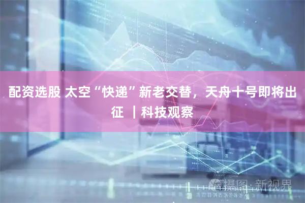 配资选股 太空“快递”新老交替，天舟十号即将出征 ｜科技观察