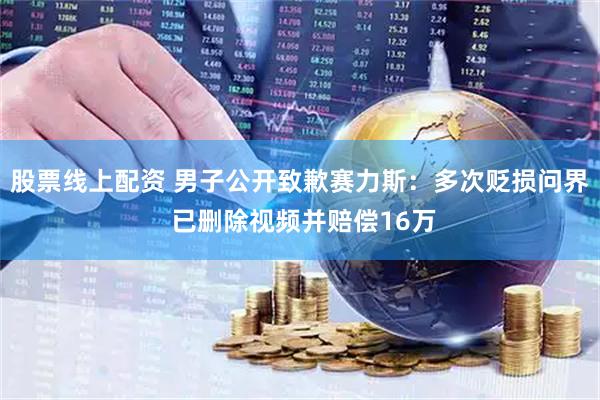 股票线上配资 男子公开致歉赛力斯：多次贬损问界 已删除视频并赔偿16万