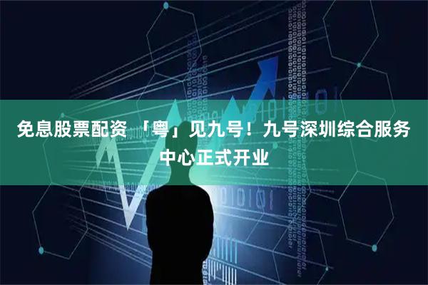 免息股票配资 「粤」见九号！九号深圳综合服务中心正式开业