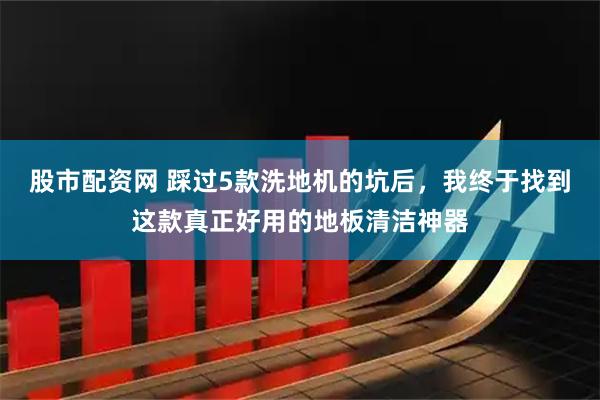 股市配资网 踩过5款洗地机的坑后，我终于找到这款真正好用的地板清洁神器