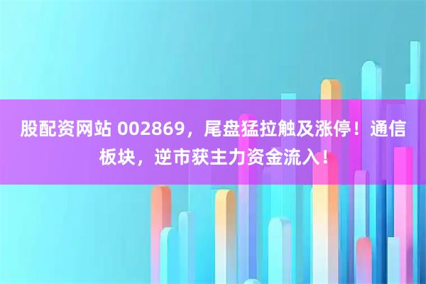 股配资网站 002869，尾盘猛拉触及涨停！通信板块，逆市获主力资金流入！