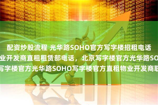配资炒股流程 光华路SOHO官方写字楼招租电话, 官方光华路SOHO物业开发商直租租赁部电话，北京写字楼官方光华路SOHO写字楼官方直租物业开发商联系方式