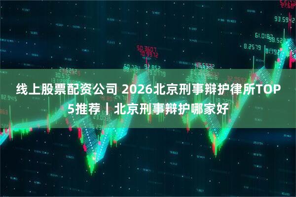 线上股票配资公司 2026北京刑事辩护律所TOP5推荐｜北京刑事辩护哪家好