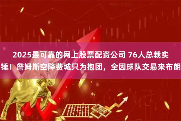 2025最可靠的网上股票配资公司 76人总裁实锤!詹姆斯空降费城只为抱团,全因球队交易来布朗